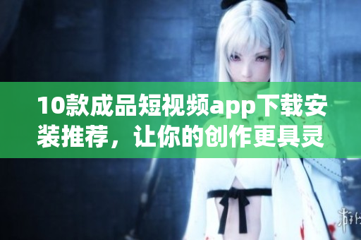 10款成品短視頻app下載安裝推薦，讓你的創(chuàng)作更具靈感