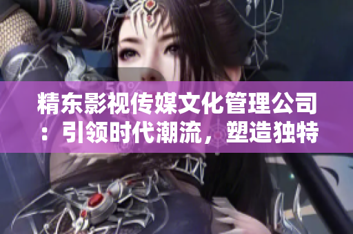 精東影視傳媒文化管理公司：引領(lǐng)時代潮流，塑造獨特文化藝術(shù)品牌