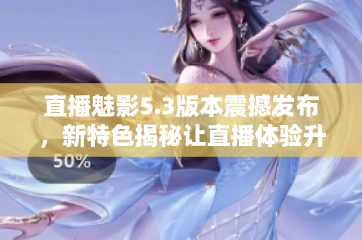 直播魅影5.3版本震撼發(fā)布，新特色揭秘讓直播體驗升級！