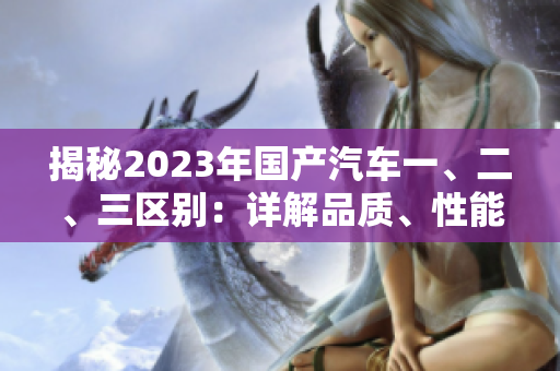 揭秘2023年國產(chǎn)汽車一、二、三區(qū)別：詳解品質(zhì)、性能和價格差異
