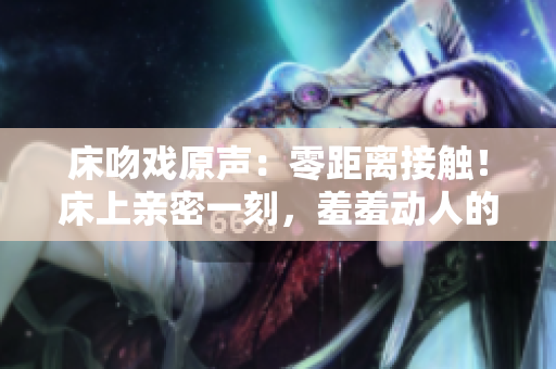 床吻戲原聲：零距離接觸！床上親密一刻，羞羞動(dòng)人的視聽盛宴