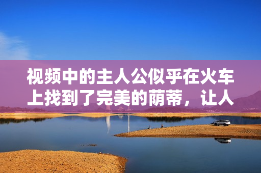 視頻中的主人公似乎在火車上找到了完美的蔭蒂，讓人感到無比舒適。