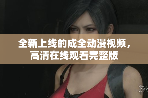 全新上線的成全動漫視頻，高清在線觀看完整版