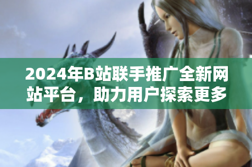 2024年B站聯(lián)手推廣全新網(wǎng)站平臺，助力用戶探索更多精彩內(nèi)容