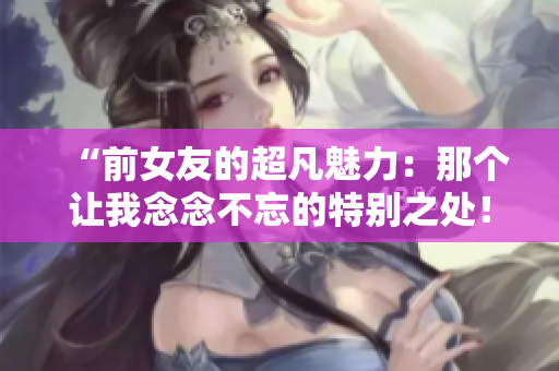 “前女友的超凡魅力：那個(gè)讓我念念不忘的特別之處！”