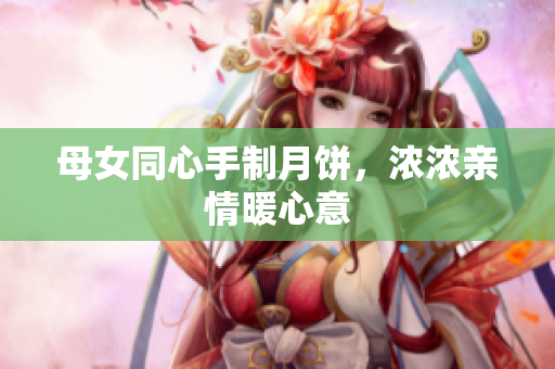 母女同心手制月餅，濃濃親情暖心意
