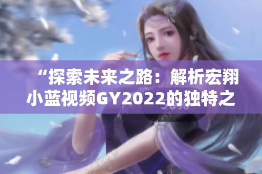 “探索未來之路：解析宏翔小藍(lán)視頻GY2022的獨(dú)特之處”