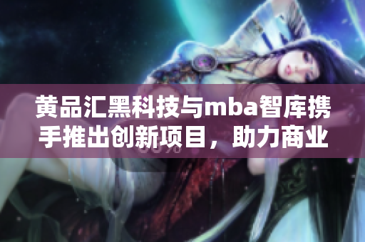 黃品匯黑科技與mba智庫(kù)攜手推出創(chuàng)新項(xiàng)目，助力商業(yè)發(fā)展