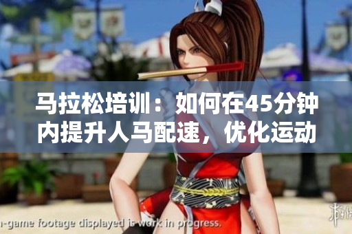 馬拉松培訓(xùn)：如何在45分鐘內(nèi)提升人馬配速，優(yōu)化運(yùn)動(dòng)表現(xiàn)