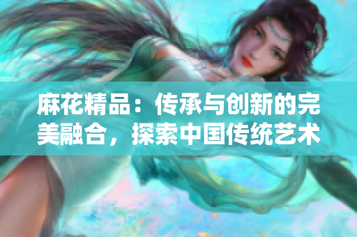 麻花精品：傳承與創(chuàng)新的完美融合，探索中國傳統(tǒng)藝術(shù)之美