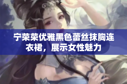 寧榮榮優(yōu)雅黑色蕾絲抹胸連衣裙，展示女性魅力