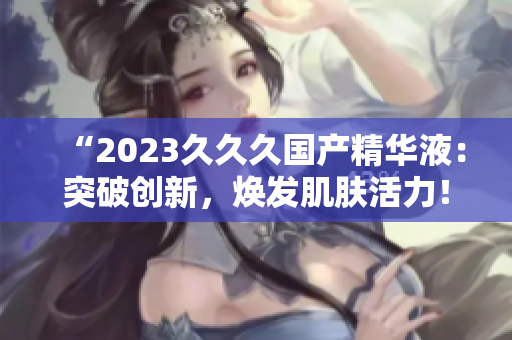 “2023久久久國產(chǎn)精華液：突破創(chuàng)新，煥發(fā)肌膚活力！”