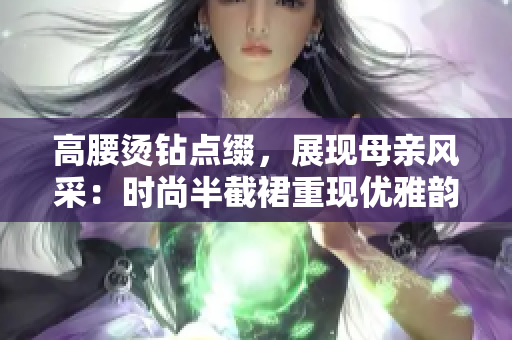 高腰燙鉆點(diǎn)綴，展現(xiàn)母親風(fēng)采：時(shí)尚半截裙重現(xiàn)優(yōu)雅韻味