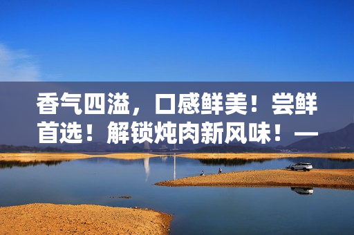 香氣四溢，口感鮮美！嘗鮮首選！解鎖燉肉新風(fēng)味！——海棠燉肉秘籍大公開！