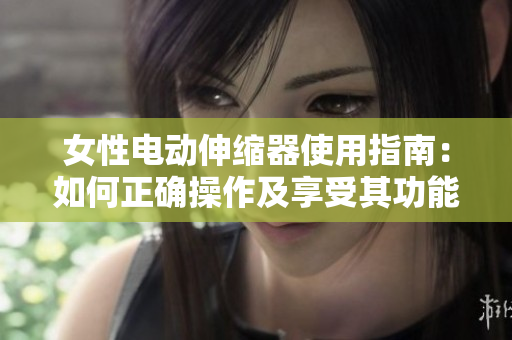 女性電動伸縮器使用指南：如何正確操作及享受其功能