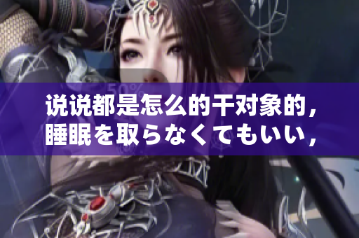 說說都是怎么的干對象的，睡眠を取らなくてもいい，睡覺抓著小雞一晚上會怎樣，睡過年紀最大的多少歲六十多，水潤緊致銷魂低吟古代，水潤緊致銷魂低吟293