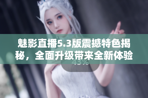 魅影直播5.3版震撼特色揭秘，全面升級帶來全新體驗