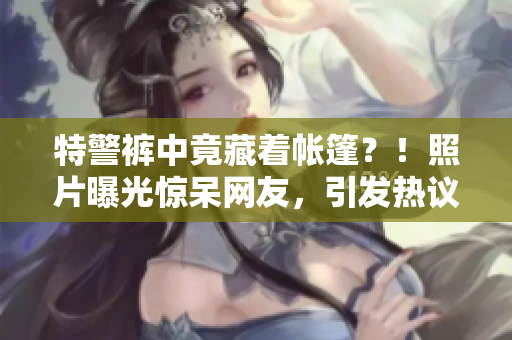 特警褲中竟藏著帳篷？！照片曝光驚呆網(wǎng)友，引發(fā)熱議