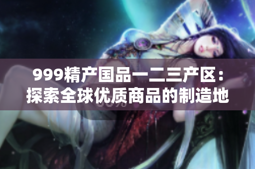 999精產(chǎn)國品一二三產(chǎn)區(qū)：探索全球優(yōu)質(zhì)商品的制造地