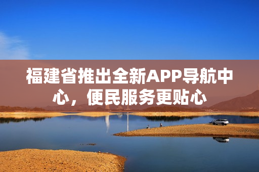 福建省推出全新APP導(dǎo)航中心，便民服務(wù)更貼心