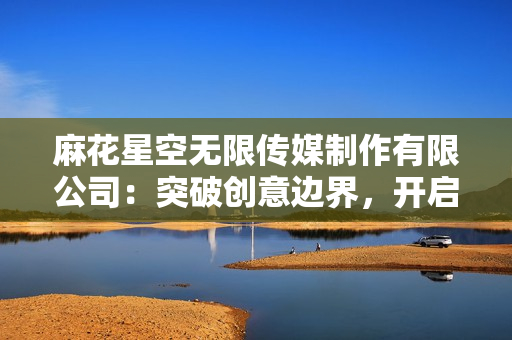 麻花星空無(wú)限傳媒制作有限公司：突破創(chuàng)意邊界，開啟無(wú)限可能