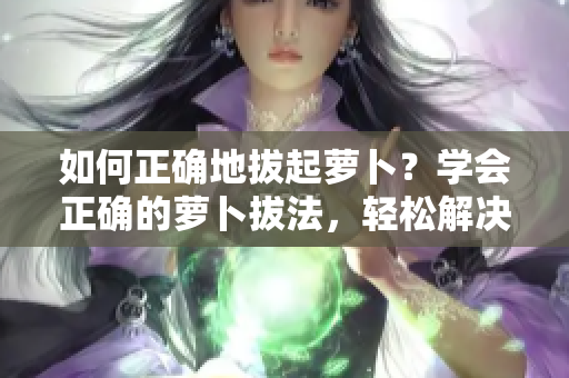 如何正確地拔起蘿卜？學(xué)會正確的蘿卜拔法，輕松解決菜園中的難題