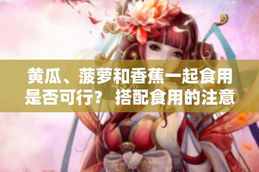 黃瓜、菠蘿和香蕉一起食用是否可行？ 搭配食用的注意事項(xiàng)分享