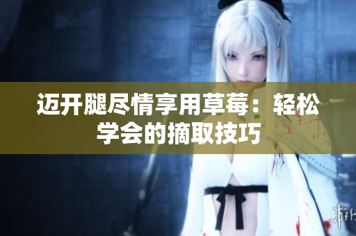 邁開(kāi)腿盡情享用草莓：輕松學(xué)會(huì)的摘取技巧