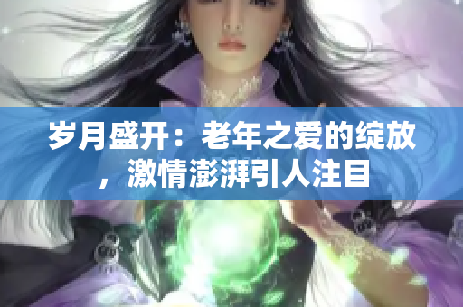 歲月盛開：老年之愛的綻放，激情澎湃引人注目