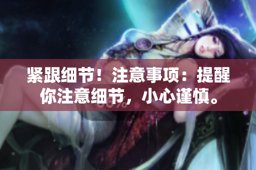 緊跟細(xì)節(jié)！注意事項(xiàng)：提醒你注意細(xì)節(jié)，小心謹(jǐn)慎。