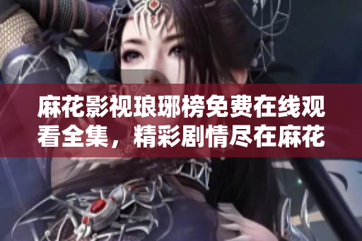 麻花影視瑯琊榜免費在線觀看全集，精彩劇情盡在麻花影視平臺