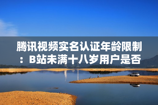 騰訊視頻實名認證年齡限制：B站未滿十八歲用戶是否能通過實名認證？
