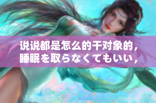 說說都是怎么的干對象的，睡眠を取らなくてもいい，睡覺抓著小雞一晚上會怎樣，睡過年紀(jì)最大的多少歲六十多，水潤緊致銷魂低吟古代，水潤緊致銷魂低吟383
