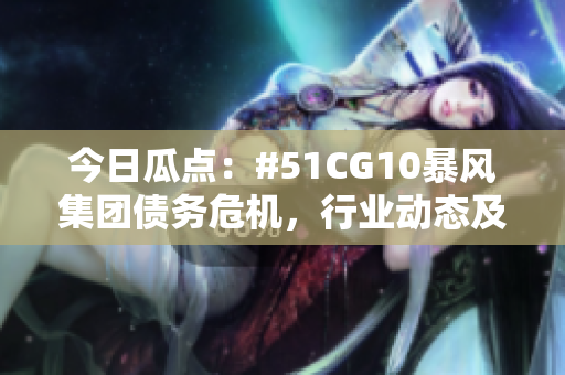 今日瓜點(diǎn)：#51CG10暴風(fēng)集團(tuán)債務(wù)危機(jī)，行業(yè)動態(tài)及市場反應(yīng)揭秘
