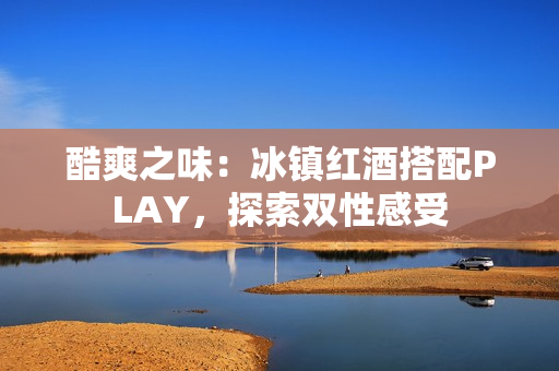 酷爽之味：冰鎮(zhèn)紅酒搭配PLAY，探索雙性感受