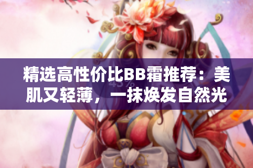 精選高性價(jià)比BB霜推薦：美肌又輕薄，一抹煥發(fā)自然光采