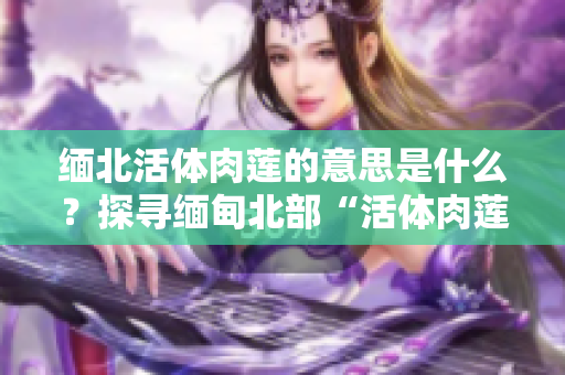 緬北活體肉蓮的意思是什么？探尋緬甸北部“活體肉蓮”背后的故事及象征意義