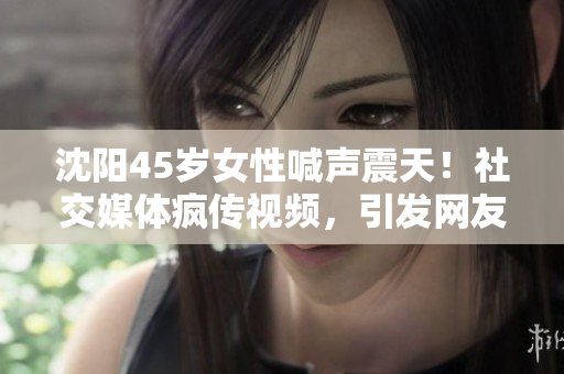 沈陽(yáng)45歲女性喊聲震天！社交媒體瘋傳視頻，引發(fā)網(wǎng)友熱議