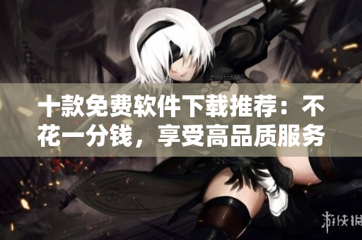 十款免費軟件下載推薦：不花一分錢，享受高品質(zhì)服務(wù)