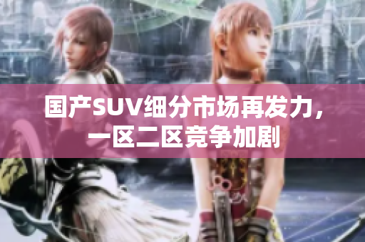 國產(chǎn)SUV細(xì)分市場再發(fā)力，一區(qū)二區(qū)競爭加劇