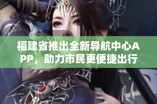 福建省推出全新導(dǎo)航中心APP，助力市民更便捷出行
