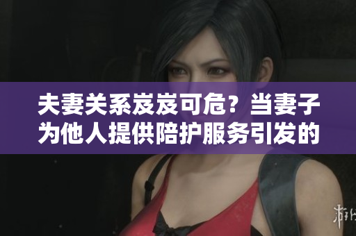 夫妻關系岌岌可危？當妻子為他人提供陪護服務引發(fā)的情感困擾