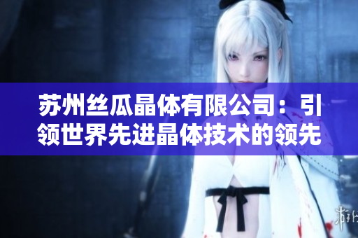 蘇州絲瓜晶體有限公司：引領(lǐng)世界先進晶體技術(shù)的領(lǐng)先企業(yè)