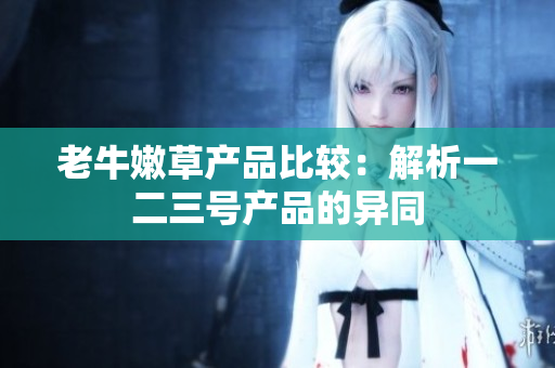 老牛嫩草產(chǎn)品比較：解析一二三號產(chǎn)品的異同