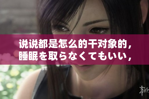 說說都是怎么的干對象的，睡眠を取らなくてもいい，睡覺抓著小雞一晚上會怎樣，睡過年紀最大的多少歲六十多，水潤緊致銷魂低吟古代，水潤緊致銷魂低吟575