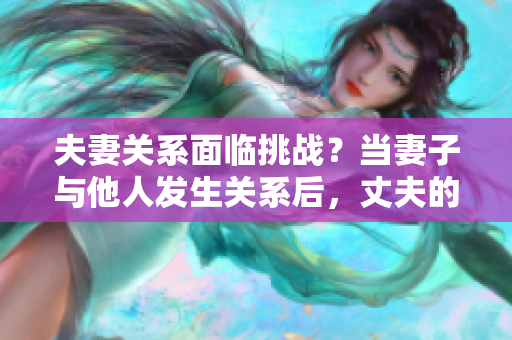 夫妻關(guān)系面臨挑戰(zhàn)？當(dāng)妻子與他人發(fā)生關(guān)系后，丈夫的選擇是否正當(dāng)？