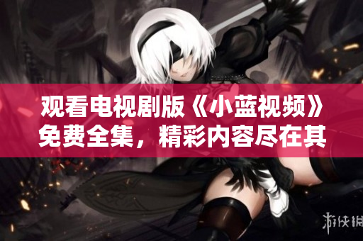 觀看電視劇版《小藍(lán)視頻》免費(fèi)全集，精彩內(nèi)容盡在其中