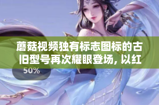 蘑菇視頻獨有標志圖標的古舊型號再次耀眼登場, 以紅色為主題！