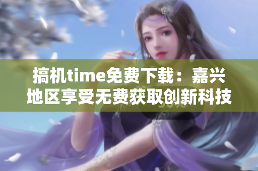 搞機time免費下載：嘉興地區(qū)享受無費獲取創(chuàng)新科技的特權(quán)