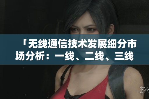 「無線通信技術(shù)發(fā)展細(xì)分市場分析：一線、二線、三線產(chǎn)品對比與前景展望」
